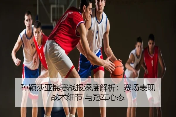 孙颖莎亚锦赛战报深度解析：赛场表现 战术细节 与冠军心态