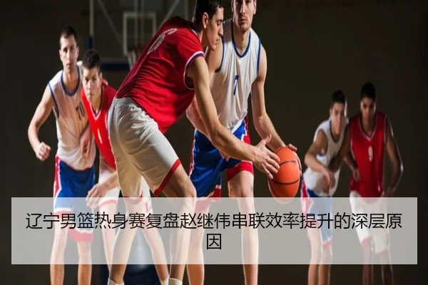 辽宁男篮热身赛复盘赵继伟串联效率提升的深层原因