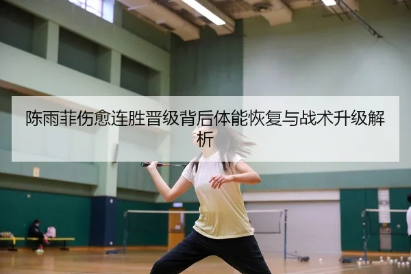 陈雨菲伤愈连胜晋级背后体能恢复与战术升级解析