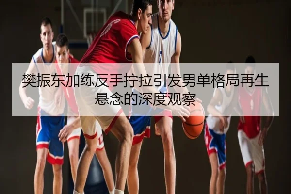 樊振东加练反手拧拉引发男单格局再生悬念的深度观察