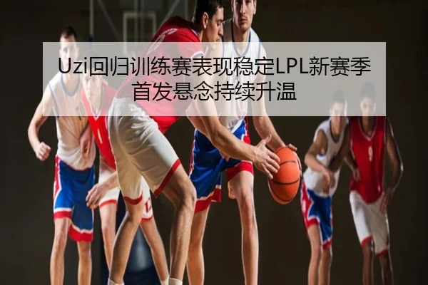 Uzi回归训练赛表现稳定LPL新赛季首发悬念持续升温