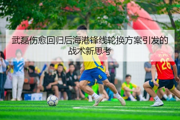 武磊伤愈回归后海港锋线轮换方案引发的战术新思考
