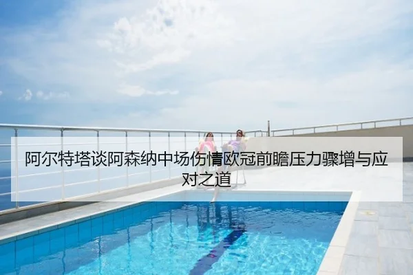 阿尔特塔谈阿森纳中场伤情欧冠前瞻压力骤增与应对之道