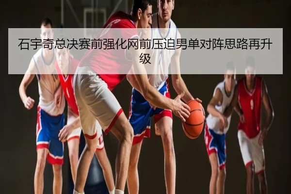石宇奇总决赛前强化网前压迫男单对阵思路再升级