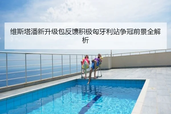 维斯塔潘新升级包反馈积极匈牙利站争冠前景全解析