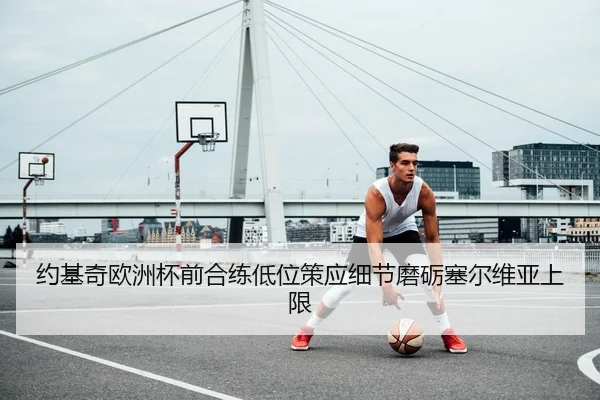 约基奇欧洲杯前合练低位策应细节磨砺塞尔维亚上限