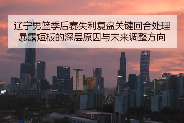 辽宁男篮季后赛失利复盘关键回合处理暴露短板的深层原因与未来调整方向