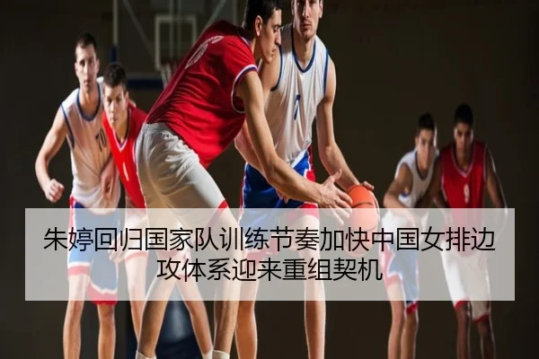 朱婷回归国家队训练节奏加快中国女排边攻体系迎来重组契机