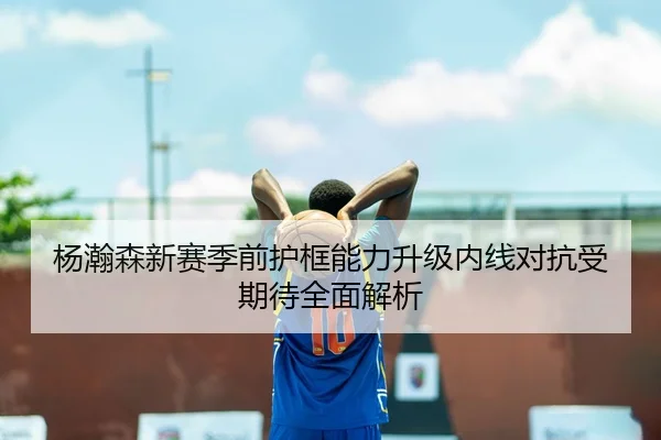 杨瀚森新赛季前护框能力升级内线对抗受期待全面解析