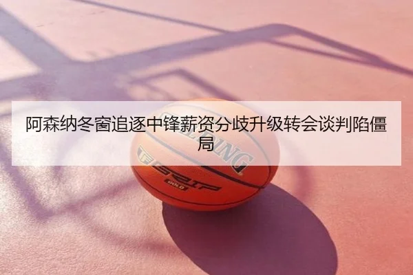 阿森纳冬窗追逐中锋薪资分歧升级转会谈判陷僵局